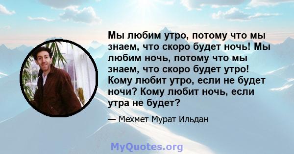 Мы любим утро, потому что мы знаем, что скоро будет ночь! Мы любим ночь, потому что мы знаем, что скоро будет утро! Кому любит утро, если не будет ночи? Кому любит ночь, если утра не будет?