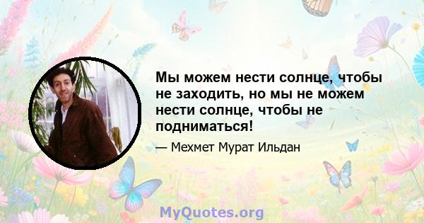 Мы можем нести солнце, чтобы не заходить, но мы не можем нести солнце, чтобы не подниматься!