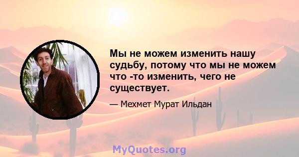 Мы не можем изменить нашу судьбу, потому что мы не можем что -то изменить, чего не существует.