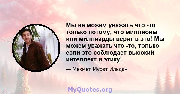 Мы не можем уважать что -то только потому, что миллионы или миллиарды верят в это! Мы можем уважать что -то, только если это соблюдает высокий интеллект и этику!