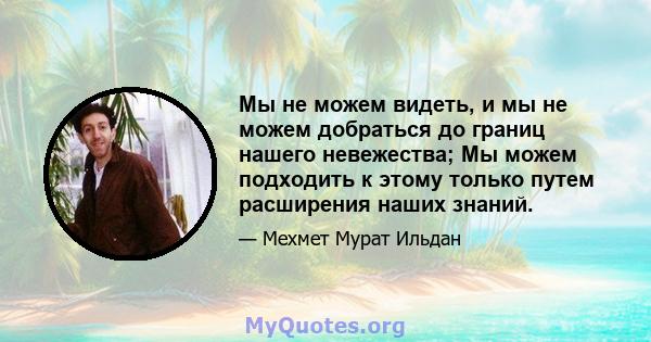 Мы не можем видеть, и мы не можем добраться до границ нашего невежества; Мы можем подходить к этому только путем расширения наших знаний.