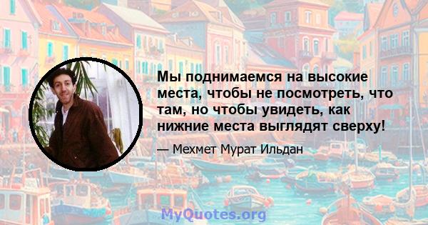 Мы поднимаемся на высокие места, чтобы не посмотреть, что там, но чтобы увидеть, как нижние места выглядят сверху!