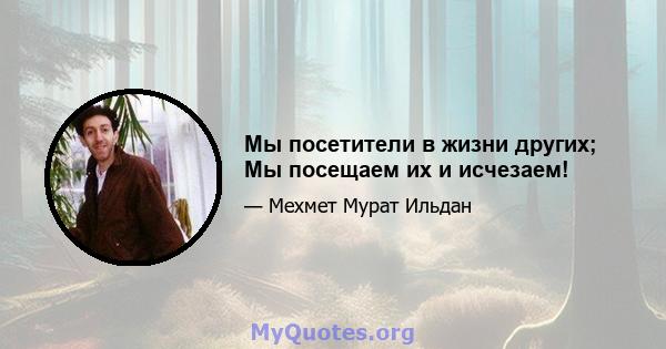 Мы посетители в жизни других; Мы посещаем их и исчезаем!