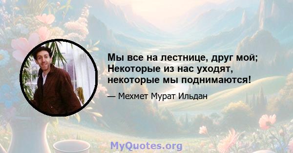 Мы все на лестнице, друг мой; Некоторые из нас уходят, некоторые мы поднимаются!