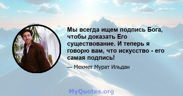 Мы всегда ищем подпись Бога, чтобы доказать Его существование. И теперь я говорю вам, что искусство - его самая подпись!