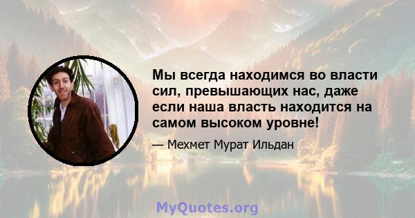 Мы всегда находимся во власти сил, превышающих нас, даже если наша власть находится на самом высоком уровне!