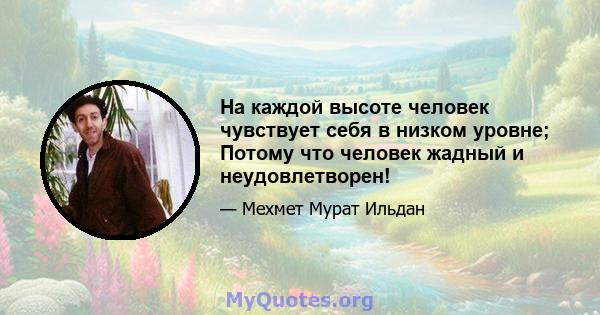 На каждой высоте человек чувствует себя в низком уровне; Потому что человек жадный и неудовлетворен!