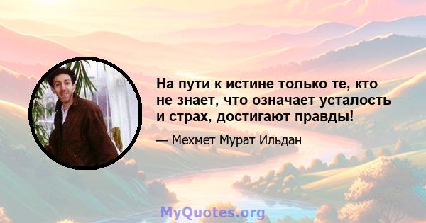 На пути к истине только те, кто не знает, что означает усталость и страх, достигают правды!