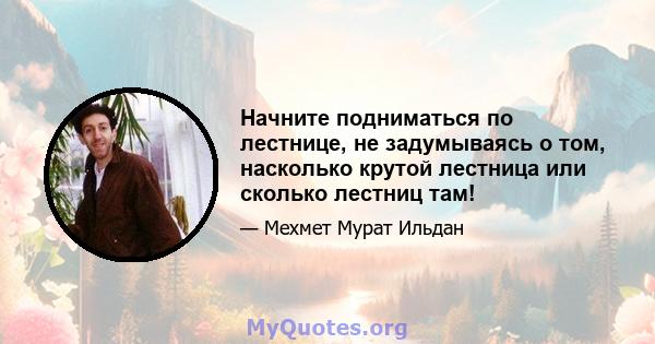 Начните подниматься по лестнице, не задумываясь о том, насколько крутой лестница или сколько лестниц там!