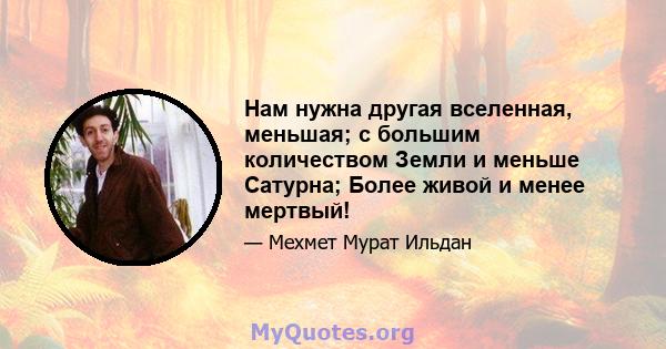 Нам нужна другая вселенная, меньшая; с большим количеством Земли и меньше Сатурна; Более живой и менее мертвый!