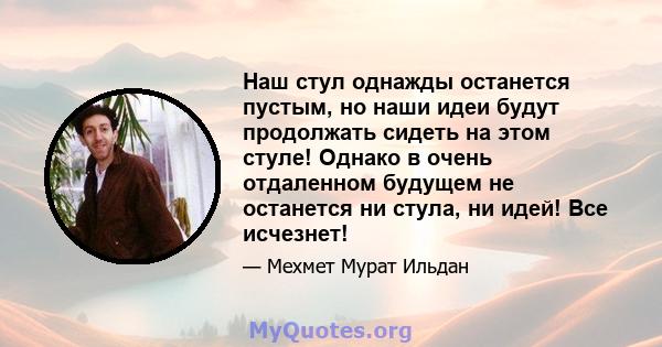 Наш стул однажды останется пустым, но наши идеи будут продолжать сидеть на этом стуле! Однако в очень отдаленном будущем не останется ни стула, ни идей! Все исчезнет!