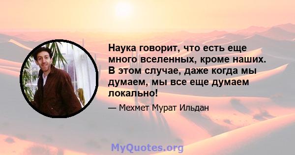 Наука говорит, что есть еще много вселенных, кроме наших. В этом случае, даже когда мы думаем, мы все еще думаем локально!