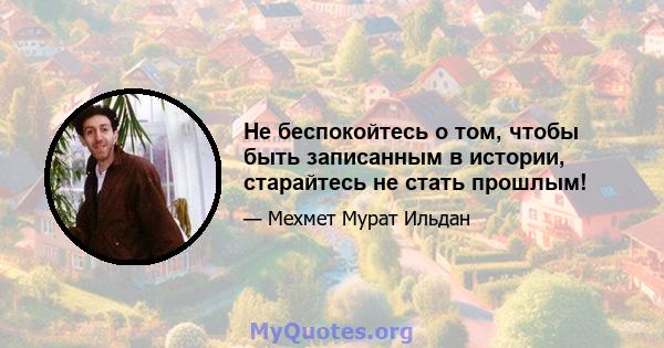 Не беспокойтесь о том, чтобы быть записанным в истории, старайтесь не стать прошлым!