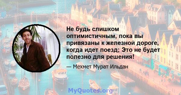 Не будь слишком оптимистичным, пока вы привязаны к железной дороге, когда идет поезд; Это не будет полезно для решения!