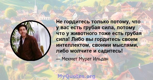 Не гордитесь только потому, что у вас есть грубая сила, потому что у животного тоже есть грубая сила! Либо вы гордитесь своим интеллектом, своими мыслями, либо молчите и садитесь!