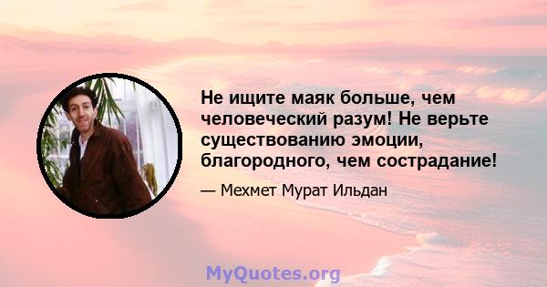 Не ищите маяк больше, чем человеческий разум! Не верьте существованию эмоции, благородного, чем сострадание!