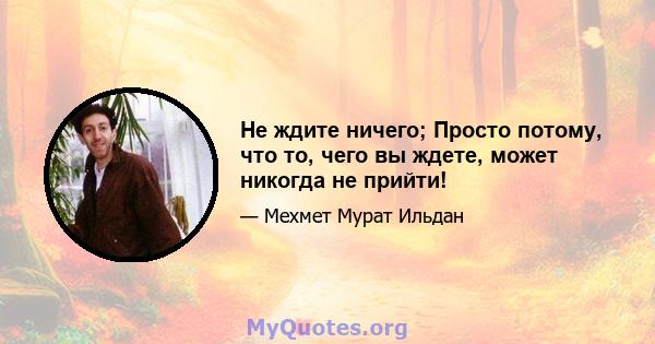 Не ждите ничего; Просто потому, что то, чего вы ждете, может никогда не прийти!