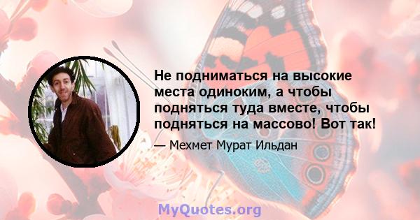 Не подниматься на высокие места одиноким, а чтобы подняться туда вместе, чтобы подняться на массово! Вот так!