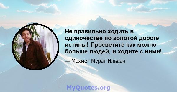 Не правильно ходить в одиночестве по золотой дороге истины! Просветите как можно больше людей, и ходите с ними!