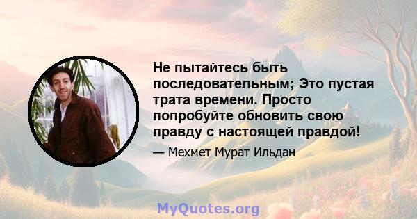 Не пытайтесь быть последовательным; Это пустая трата времени. Просто попробуйте обновить свою правду с настоящей правдой!