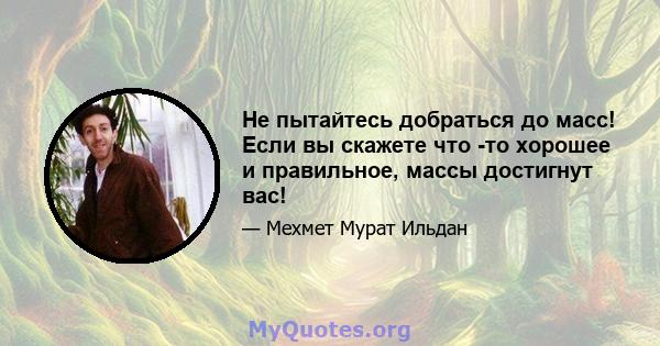 Не пытайтесь добраться до масс! Если вы скажете что -то хорошее и правильное, массы достигнут вас!