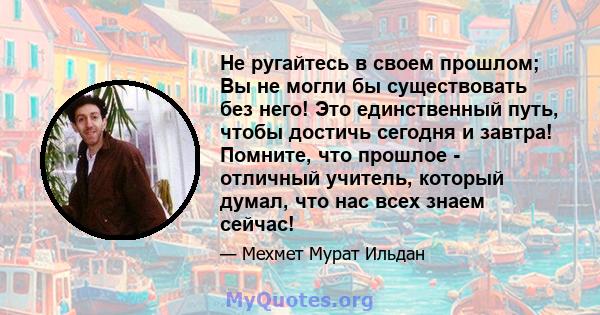 Не ругайтесь в своем прошлом; Вы не могли бы существовать без него! Это единственный путь, чтобы достичь сегодня и завтра! Помните, что прошлое - отличный учитель, который думал, что нас всех знаем сейчас!