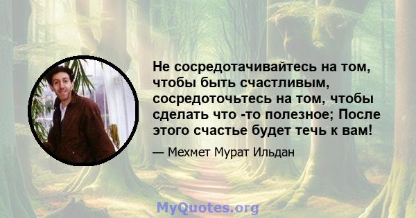 Не сосредотачивайтесь на том, чтобы быть счастливым, сосредоточьтесь на том, чтобы сделать что -то полезное; После этого счастье будет течь к вам!