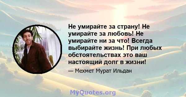 Не умирайте за страну! Не умирайте за любовь! Не умирайте ни за что! Всегда выбирайте жизнь! При любых обстоятельствах это ваш настоящий долг в жизни!