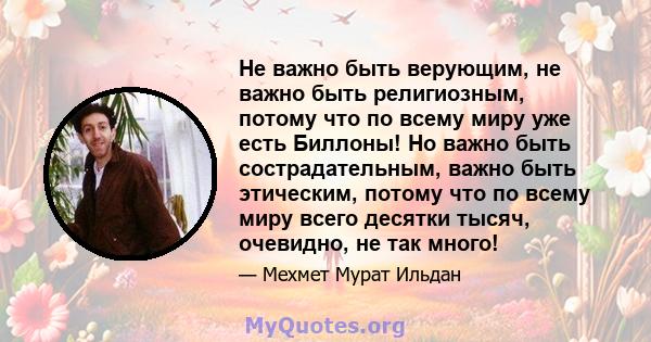 Не важно быть верующим, не важно быть религиозным, потому что по всему миру уже есть Биллоны! Но важно быть сострадательным, важно быть этическим, потому что по всему миру всего десятки тысяч, очевидно, не так много!