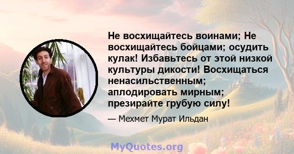 Не восхищайтесь воинами; Не восхищайтесь бойцами; осудить кулак! Избавьтесь от этой низкой культуры дикости! Восхищаться ненасильственным; аплодировать мирным; презирайте грубую силу!