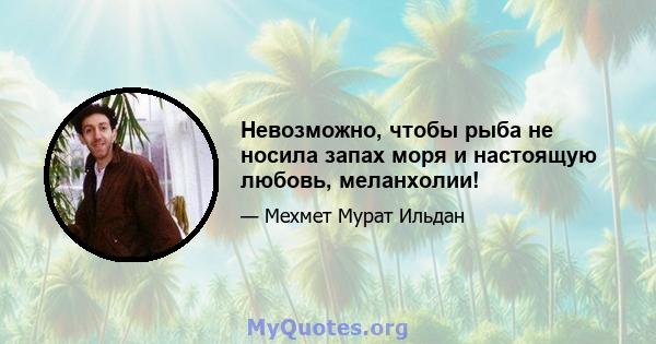 Невозможно, чтобы рыба не носила запах моря и настоящую любовь, меланхолии!