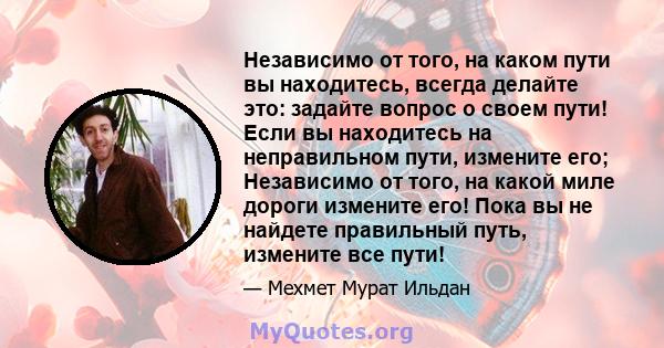 Независимо от того, на каком пути вы находитесь, всегда делайте это: задайте вопрос о своем пути! Если вы находитесь на неправильном пути, измените его; Независимо от того, на какой миле дороги измените его! Пока вы не