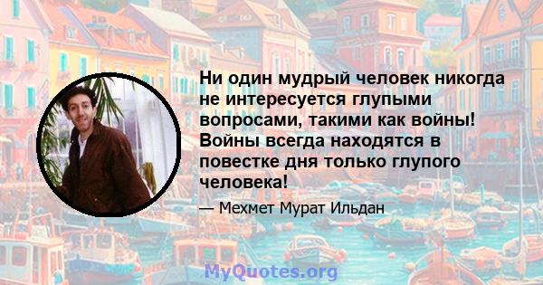 Ни один мудрый человек никогда не интересуется глупыми вопросами, такими как войны! Войны всегда находятся в повестке дня только глупого человека!