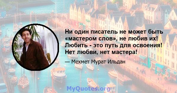 Ни один писатель не может быть «мастером слов», не любив их! Любить - это путь для освоения! Нет любви, нет мастера!