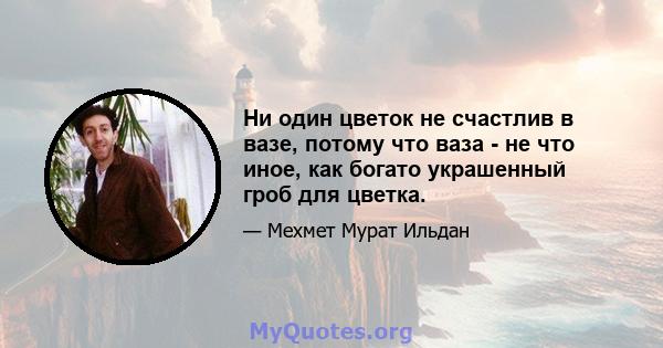 Ни один цветок не счастлив в вазе, потому что ваза - не что иное, как богато украшенный гроб для цветка.