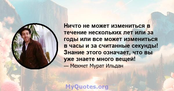 Ничто не может измениться в течение нескольких лет или за годы или все может измениться в часы и за считанные секунды! Знание этого означает, что вы уже знаете много вещей!