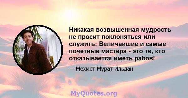 Никакая возвышенная мудрость не просит поклоняться или служить; Величайшие и самые почетные мастера - это те, кто отказывается иметь рабов!