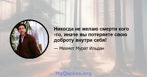 Никогда не желаю смерти кого -то, иначе вы потеряете свою доброту внутри себя!