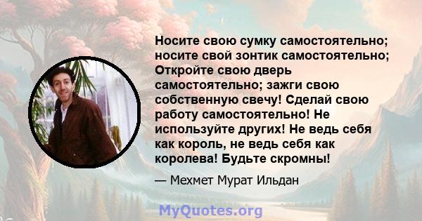 Носите свою сумку самостоятельно; носите свой зонтик самостоятельно; Откройте свою дверь самостоятельно; зажги свою собственную свечу! Сделай свою работу самостоятельно! Не используйте других! Не ведь себя как король,