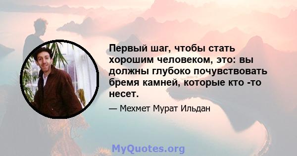 Первый шаг, чтобы стать хорошим человеком, это: вы должны глубоко почувствовать бремя камней, которые кто -то несет.