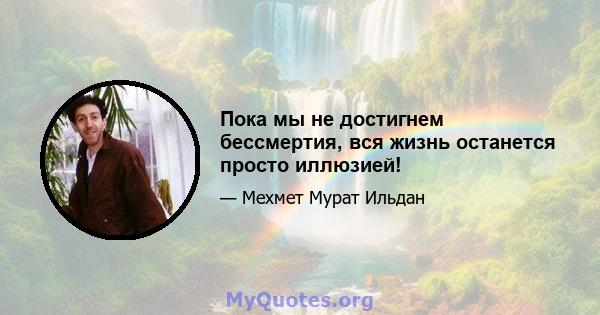 Пока мы не достигнем бессмертия, вся жизнь останется просто иллюзией!