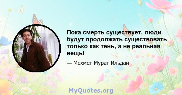 Пока смерть существует, люди будут продолжать существовать только как тень, а не реальная вещь!