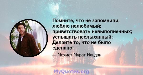 Помните, что не запомнили; люблю нелюбимый; приветствовать невыполненных; услышать неслыханный; Делайте то, что не было сделано!