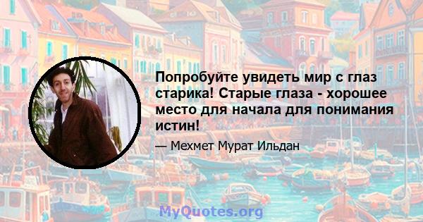 Попробуйте увидеть мир с глаз старика! Старые глаза - хорошее место для начала для понимания истин!