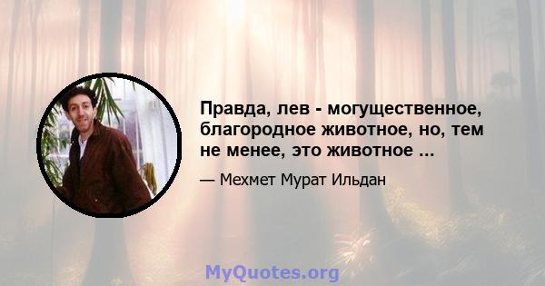 Правда, лев - могущественное, благородное животное, но, тем не менее, это животное ...