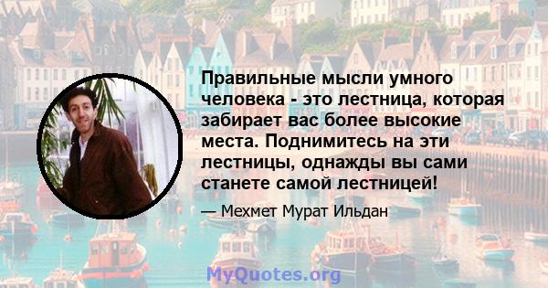 Правильные мысли умного человека - это лестница, которая забирает вас более высокие места. Поднимитесь на эти лестницы, однажды вы сами станете самой лестницей!