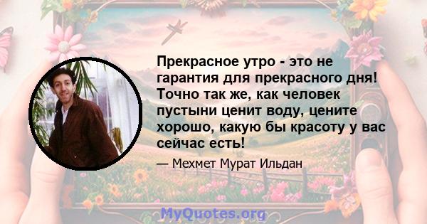 Прекрасное утро - это не гарантия для прекрасного дня! Точно так же, как человек пустыни ценит воду, цените хорошо, какую бы красоту у вас сейчас есть!