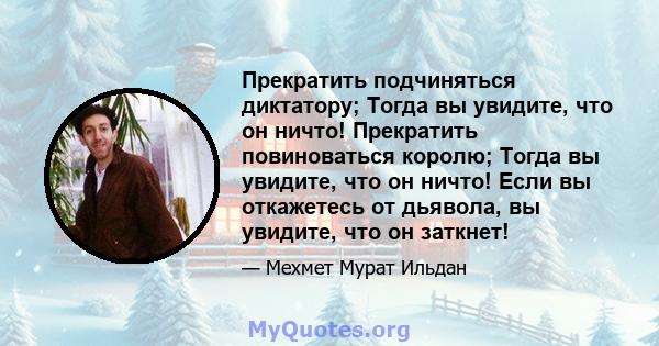 Прекратить подчиняться диктатору; Тогда вы увидите, что он ничто! Прекратить повиноваться королю; Тогда вы увидите, что он ничто! Если вы откажетесь от дьявола, вы увидите, что он заткнет!