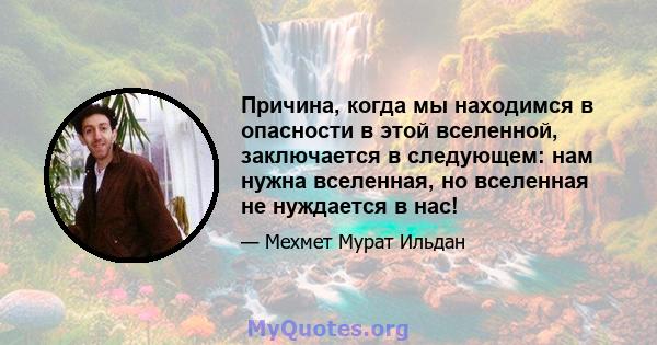 Причина, когда мы находимся в опасности в этой вселенной, заключается в следующем: нам нужна вселенная, но вселенная не нуждается в нас!