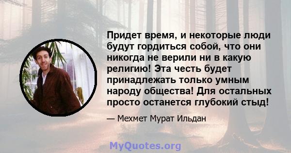 Придет время, и некоторые люди будут гордиться собой, что они никогда не верили ни в какую религию! Эта честь будет принадлежать только умным народу общества! Для остальных просто останется глубокий стыд!